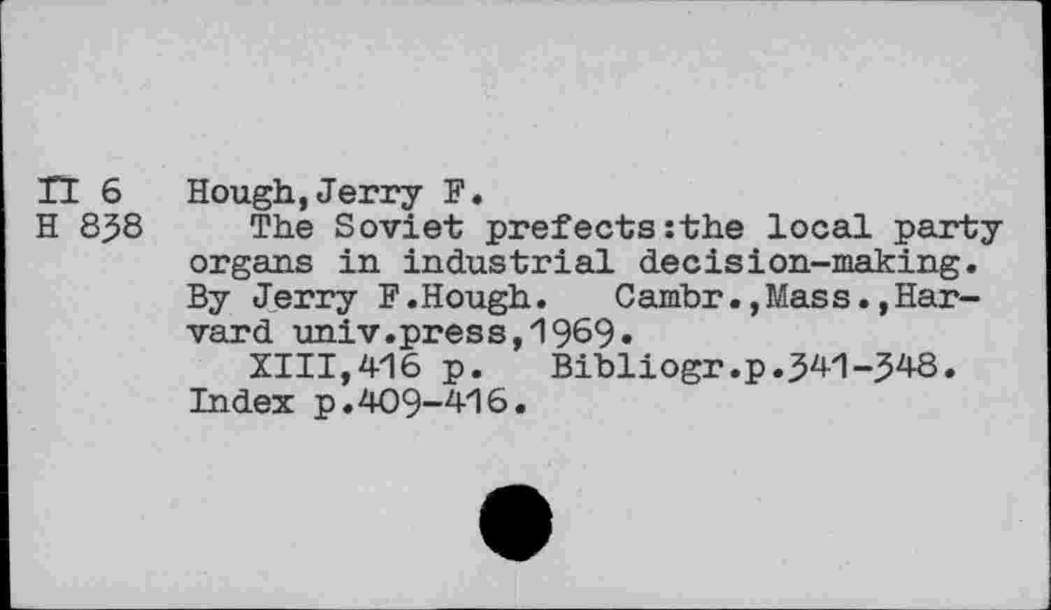 ﻿n 6 H 858
Hough,Jerry F.
The Soviet prefects:the local party organs in industrial decision-making. By Jerry F.Hough.	Cambr.,Mas s.,Har-
vard univ.pres8,1969«
XIII,416 p. Bibliogr.p.541-348. Index p.409-416.